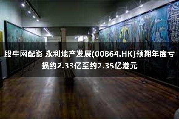 股牛网配资 永利地产发展(00864.HK)预期年度亏损约2.33亿至约2.35亿港元