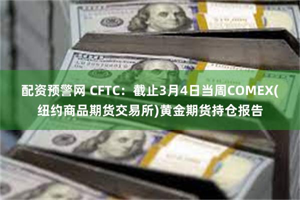 配资预警网 CFTC：截止3月4日当周COMEX(纽约商品期货交易所)黄金期货持仓报告