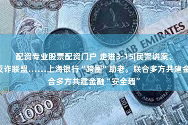 配资专业股票配资门户 走进3·15|民警讲案、智能支付、反诈联盟……上海银行“跨圈”助老，联合多方共建金融“安全墙”