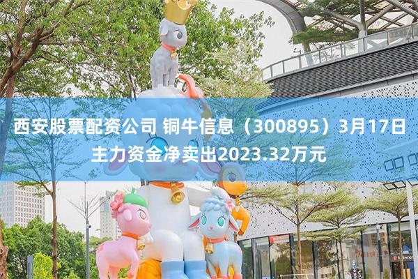 西安股票配资公司 铜牛信息（300895）3月17日主力资金净卖出2023.32万元