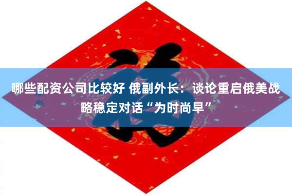 哪些配资公司比较好 俄副外长：谈论重启俄美战略稳定对话“为时尚早”