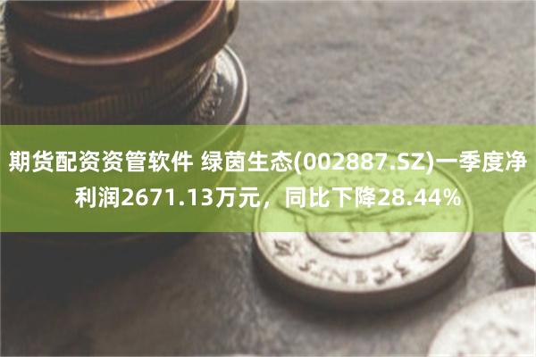 期货配资资管软件 绿茵生态(002887.SZ)一季度净利润2671.13万元，同比下降28.44%