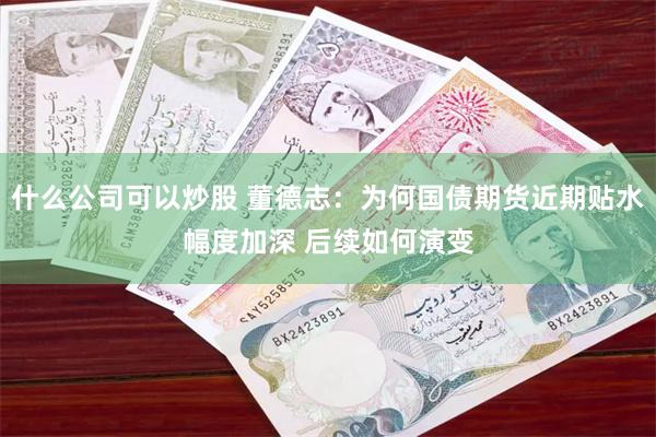 什么公司可以炒股 董德志：为何国债期货近期贴水幅度加深 后续如何演变