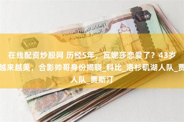 在线配资炒股网 历经5年，瓦妮莎恋爱了？43岁富婆越来越美，合影帅哥身份揭晓_科比_洛杉矶湖人队_贾斯汀