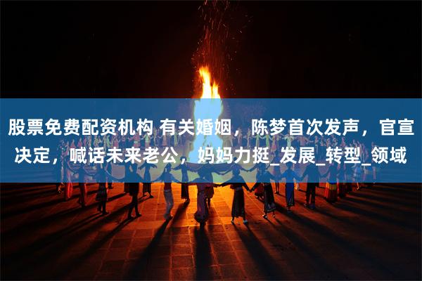股票免费配资机构 有关婚姻，陈梦首次发声，官宣决定，喊话未来老公，妈妈力挺_发展_转型_领域