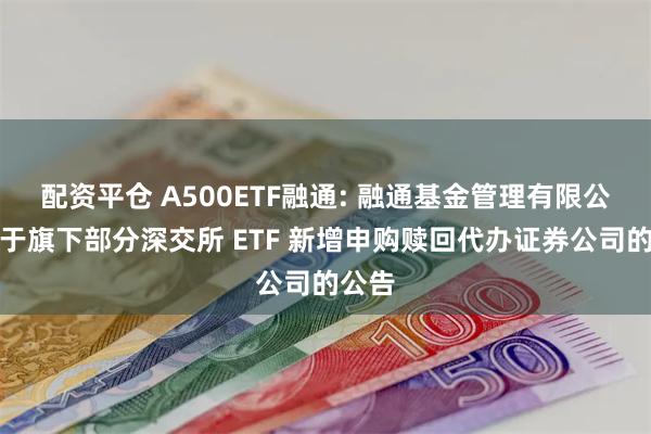 配资平仓 A500ETF融通: 融通基金管理有限公司关于旗下部分深交所 ETF 新增申购赎回代办证券公司的公告