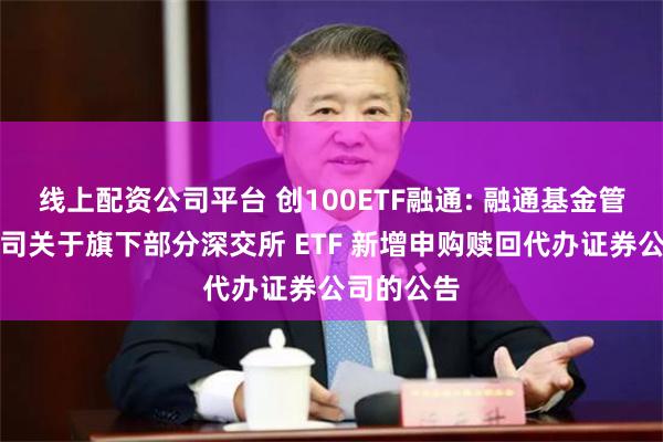 线上配资公司平台 创100ETF融通: 融通基金管理有限公司关于旗下部分深交所 ETF 新增申购赎回代办证券公司的公告