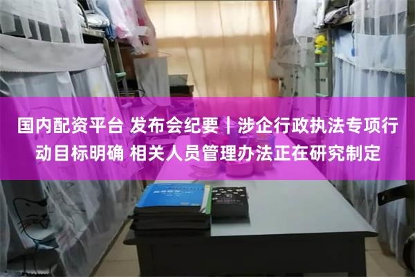 国内配资平台 发布会纪要｜涉企行政执法专项行动目标明确 相关人员管理办法正在研究制定