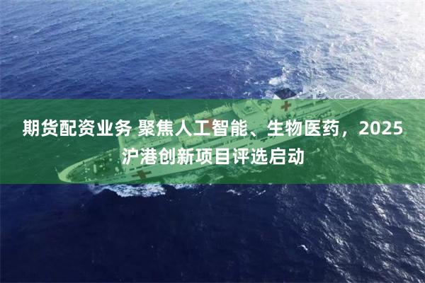 期货配资业务 聚焦人工智能、生物医药，2025沪港创新项目评选启动