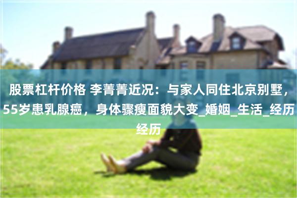 股票杠杆价格 李菁菁近况：与家人同住北京别墅，55岁患乳腺癌，身体骤瘦面貌大变_婚姻_生活_经历
