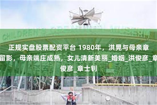 正规实盘股票配资平台 1980年，洪晃与母亲章含之留影，母亲端庄成熟，女儿清新美丽_婚姻_洪俊彦_章士钊