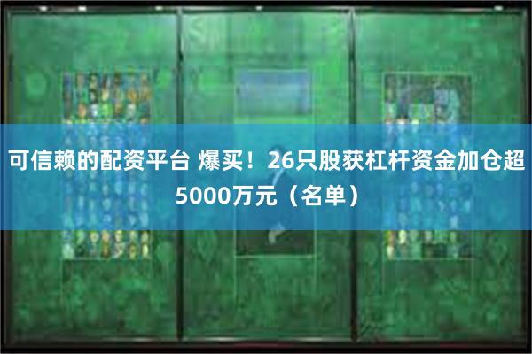 可信赖的配资平台 爆买！26只股获杠杆资金加仓超5000万元（名单）