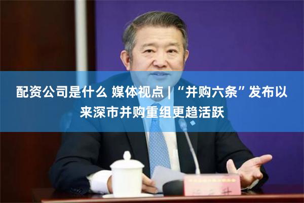 配资公司是什么 媒体视点 | “并购六条”发布以来深市并购重组更趋活跃