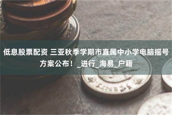 低息股票配资 三亚秋季学期市直属中小学电脑摇号方案公布！_进行_海易_户籍