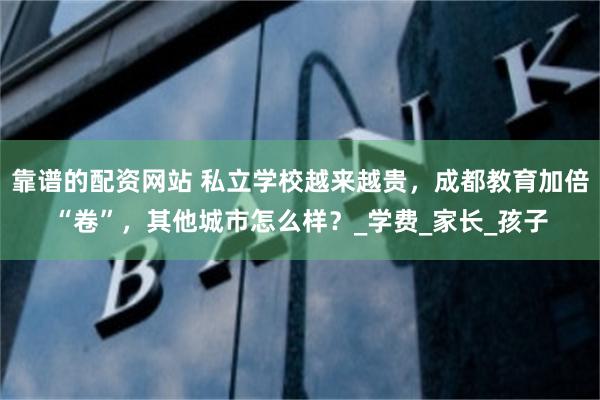 靠谱的配资网站 私立学校越来越贵，成都教育加倍“卷”，其他城市怎么样？_学费_家长_孩子