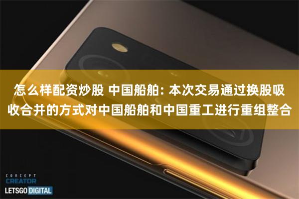 怎么样配资炒股 中国船舶: 本次交易通过换股吸收合并的方式对中国船舶和中国重工进行重组整合