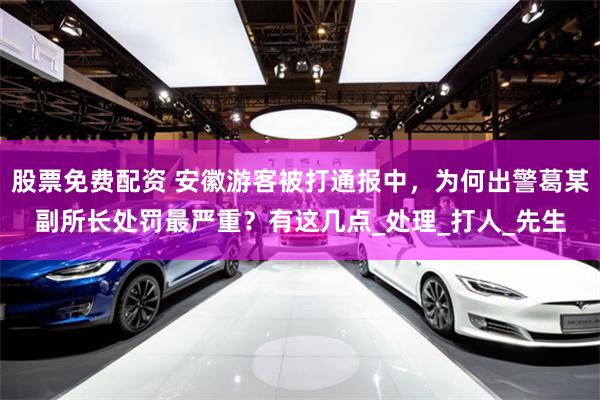 股票免费配资 安徽游客被打通报中，为何出警葛某副所长处罚最严重？有这几点_处理_打人_先生