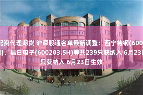 配资代理期货 沪深股通名单最新调整：西宁特钢(600117.SH)、福日电子(600203.SH)等共239只获纳入 6月23日生效