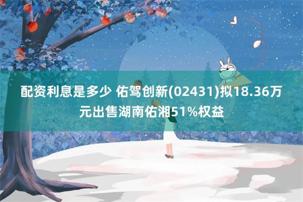 配资利息是多少 佑驾创新(02431)拟18.36万元出售湖南佑湘51%权益