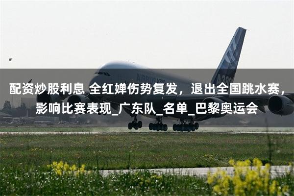 配资炒股利息 全红婵伤势复发，退出全国跳水赛，影响比赛表现_广东队_名单_巴黎奥运会