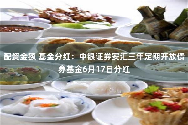 配资金额 基金分红：中银证券安汇三年定期开放债券基金6月17日分红