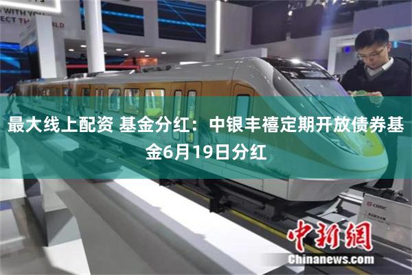 最大线上配资 基金分红：中银丰禧定期开放债券基金6月19日分红