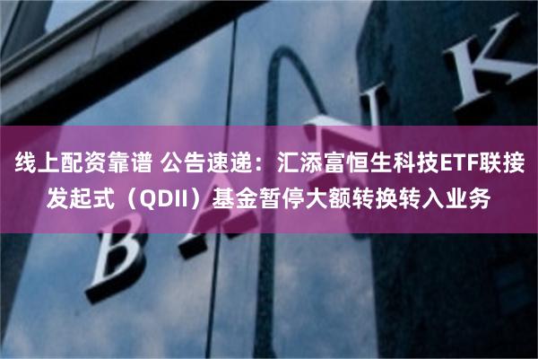 线上配资靠谱 公告速递：汇添富恒生科技ETF联接发起式（QDII）基金暂停大额转换转入业务