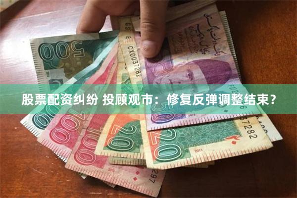 股票配资纠纷 投顾观市：修复反弹调整结束？