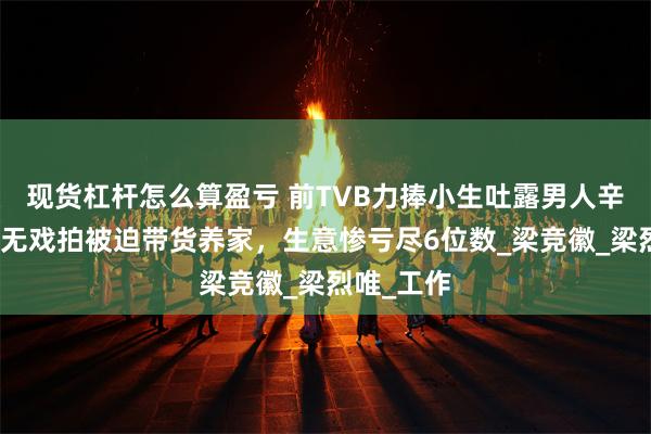 现货杠杆怎么算盈亏 前TVB力捧小生吐露男人辛酸！吐槽无戏拍被迫带货养家，生意惨亏尽6位数_梁竞徽_梁烈唯_工作