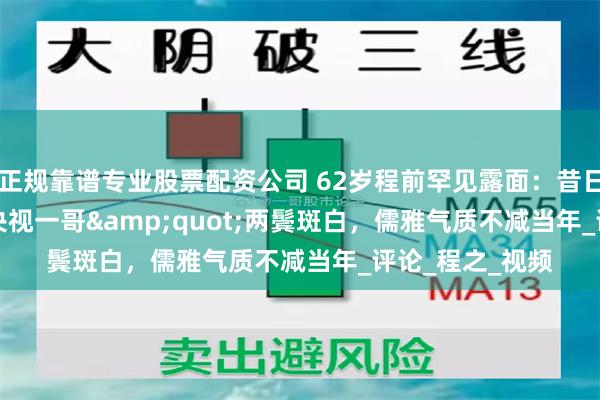 正规靠谱专业股票配资公司 62岁程前罕见露面：昔日&quot;央视一哥&quot;两鬓斑白，儒雅气质不减当年_评论_程之_视频