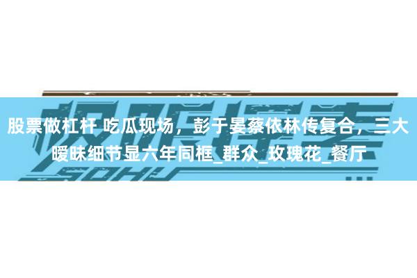 股票做杠杆 吃瓜现场，彭于晏蔡依林传复合，三大暧昧细节显六年同框_群众_玫瑰花_餐厅