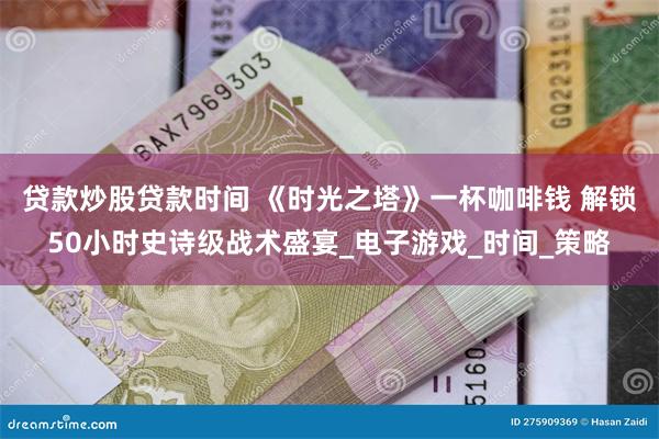 贷款炒股贷款时间 《时光之塔》一杯咖啡钱 解锁50小时史诗级战术盛宴_电子游戏_时间_策略