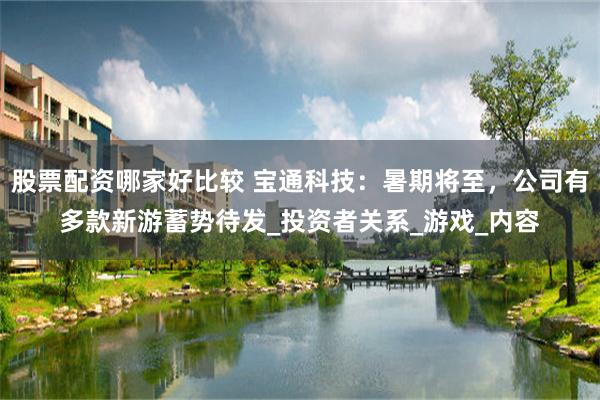 股票配资哪家好比较 宝通科技：暑期将至，公司有多款新游蓄势待发_投资者关系_游戏_内容
