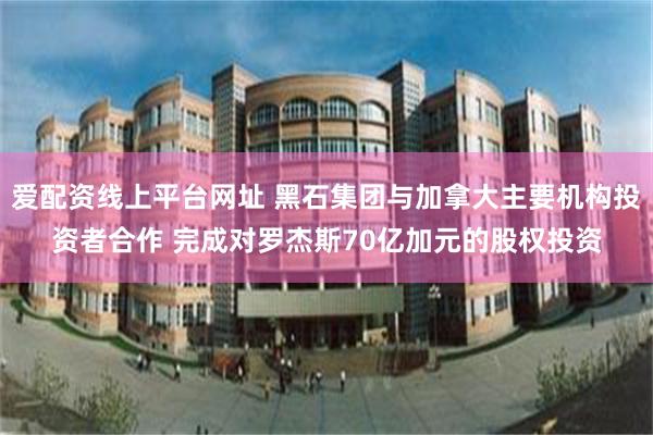 爱配资线上平台网址 黑石集团与加拿大主要机构投资者合作 完成对罗杰斯70亿加元的股权投资