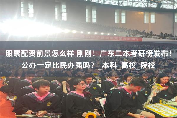 股票配资前景怎么样 刚刚！广东二本考研榜发布！公办一定比民办强吗？_本科_高校_院校