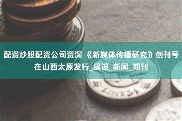 配资炒股配资公司资深 《新媒体传播研究》创刊号在山西太原发行_建设_新闻_期刊