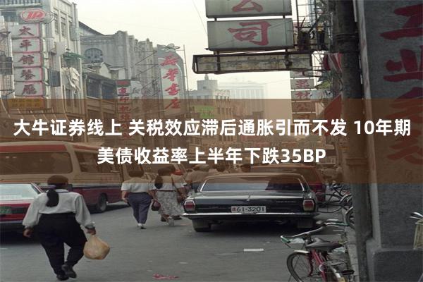 大牛证券线上 关税效应滞后通胀引而不发 10年期美债收益率上半年下跌35BP