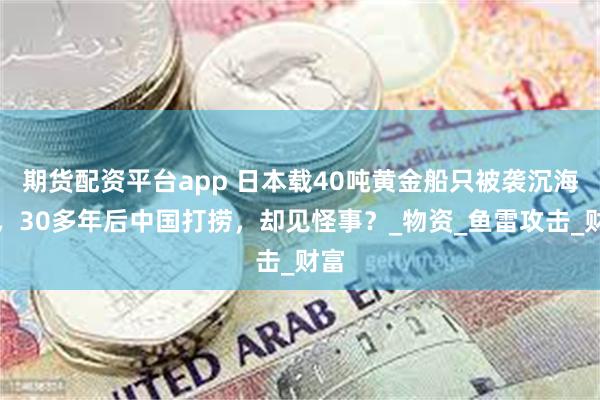 期货配资平台app 日本载40吨黄金船只被袭沉海底，30多年后中国打捞，却见怪事？_物资_鱼雷攻击_财富