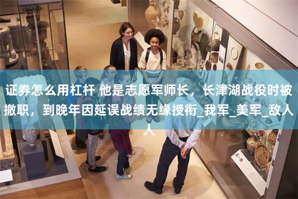 证券怎么用杠杆 他是志愿军师长，长津湖战役时被撤职，到晚年因延误战绩无缘授衔_我军_美军_敌人