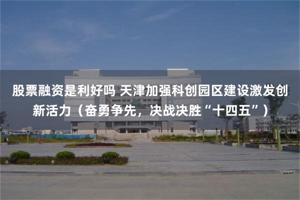 股票融资是利好吗 天津加强科创园区建设激发创新活力（奋勇争先，决战决胜“十四五”）