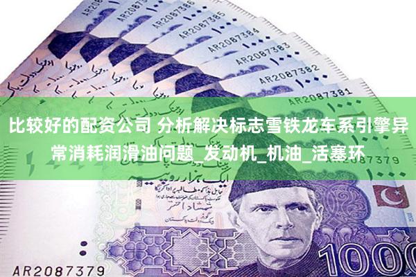 比较好的配资公司 分析解决标志雪铁龙车系引擎异常消耗润滑油问题_发动机_机油_活塞环