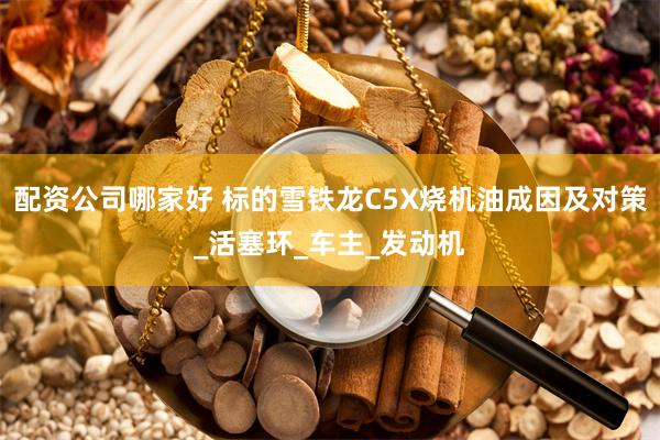 配资公司哪家好 标的雪铁龙C5X烧机油成因及对策_活塞环_车主_发动机