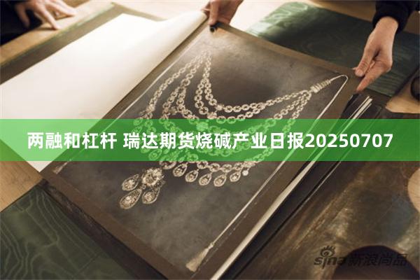 两融和杠杆 瑞达期货烧碱产业日报20250707